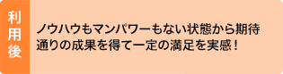 利用後：ノウハウもマンパワーもない状態から期待通りの成果を得て一定の満足を実感！