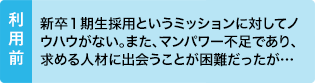 利用前：新卒１期生採用というミッションに対してノウハウがない。また、マンパワー不足であり、求める人材に出会うことが困難だったが…