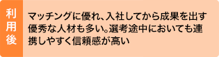 利用後：マッチングに優れ、入社してから成果を出す優秀な人材も多い。選考途中においても連携しやすく信頼感が高い