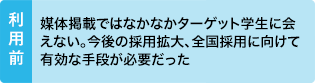 利用前：媒体掲載ではなかなかターゲット学生に会えない。今後の採用拡大、全国採用に向けて有効な手段が必要だった