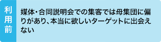 利用前：媒体・合同説明会での集客では母集団に偏りがあり、本当に欲しいターゲットに出会えない