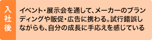 入社後：イベント・展示会を通して、メーカーのブランディングや販促・広告に携わる。試行錯誤しながらも、自分の成長に手応えを感じている