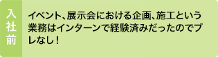 入社前：イベント、展示会における企画、施工という業務はインターンで経験済みだったのでブレなし！