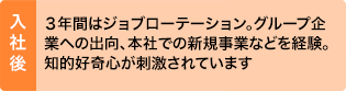 入社後：３年間はジョブローテーション。グループ企業への出向、本社での新規事業などを経験。知的好奇心が刺激されています
